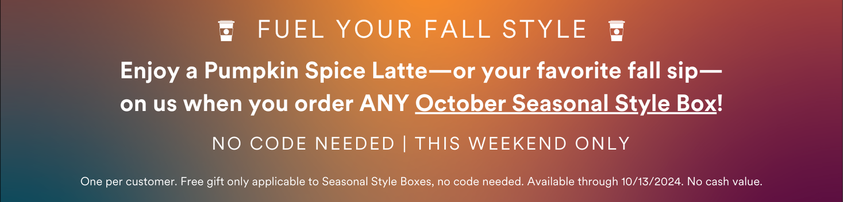 Our special Starbucks Gift Card offer ends Sunday
! Order ANY October Seasonal Style Box and receive a free Starbucks gift card in your box.