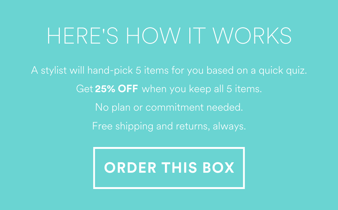 HERE'S HOW IT WORKS
A stylist will hand-pick 5 items for you based on a quick quiz. Get 25% OFF when you keep all 5 items. No plan or commitment needed.Free shipping and returns, always.