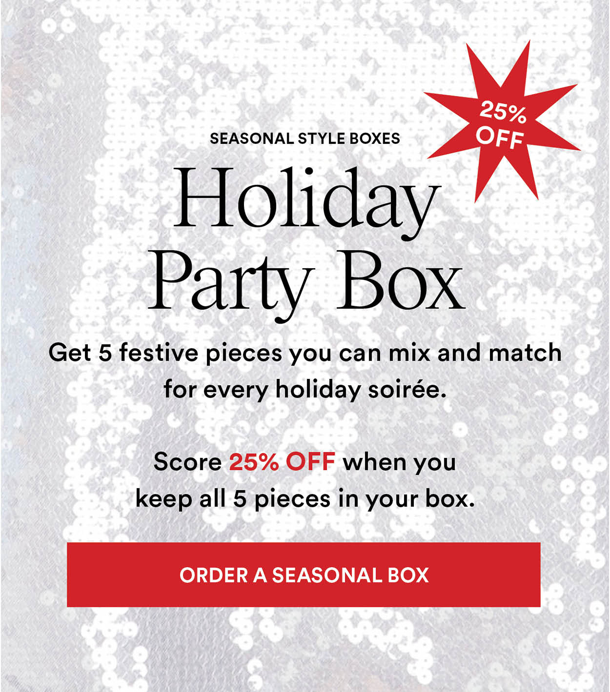 Seasonal Style Boxes. Holiday Party Box. Get 5 festive pieces you can mix and match for every holiday soire. Score 25% OFF when you keep all 5 pieces in your box. Order a Seasonal Box.