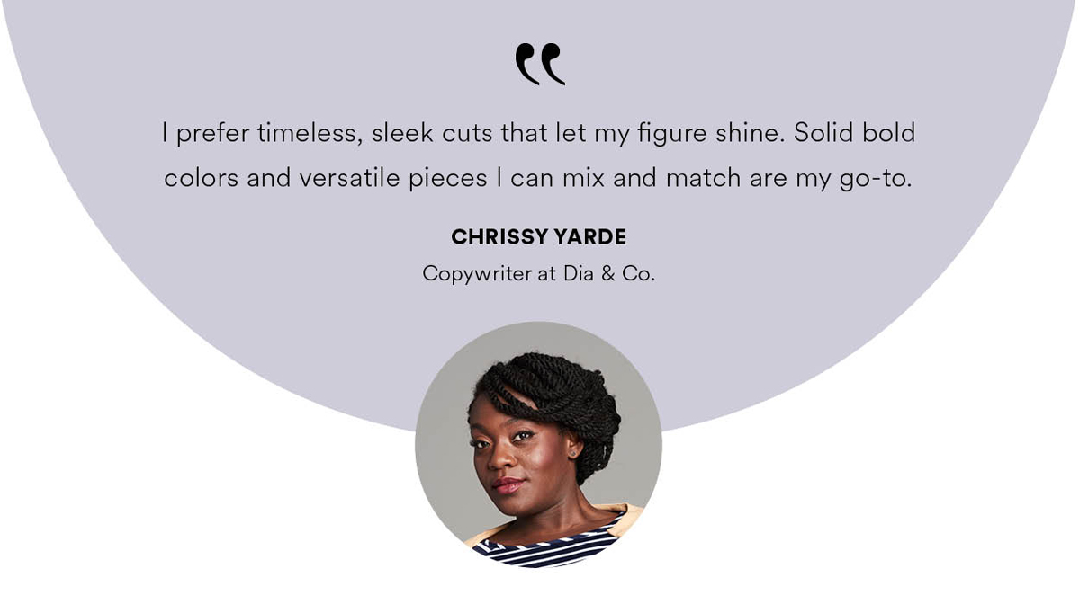I prefer timeless, sleek cuts that let my figure shine. Solid bold colors and versatile pieces can mix and match are my go-to.
