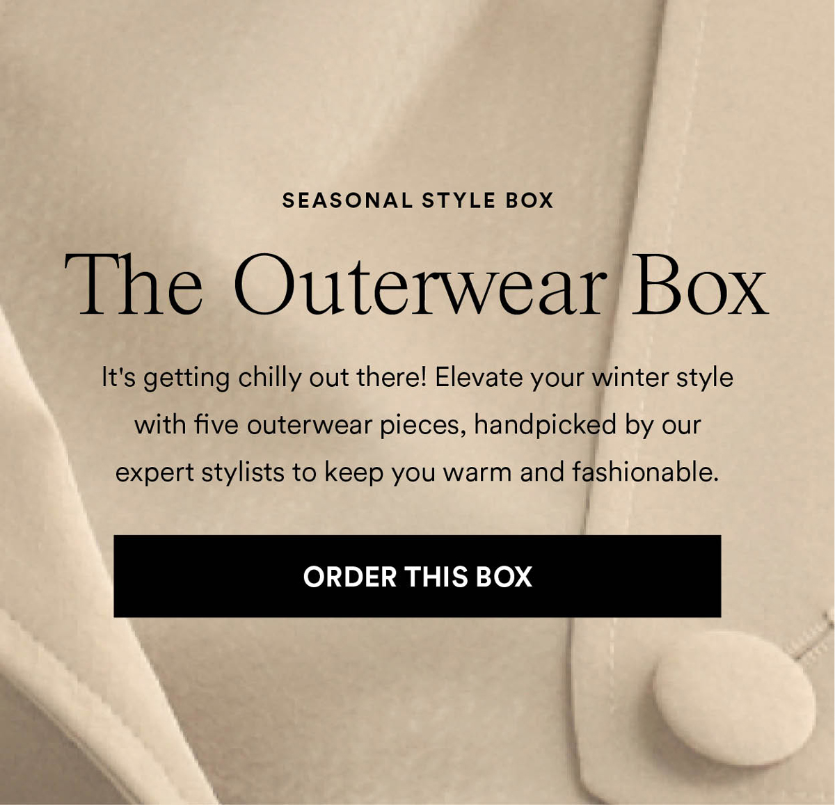 The Outerwear Box. It's getting chilly out there! Elevate your winter style with five outerwear pieces, handpicked by our expert stylists to keep you warm and fashionable.. Order this box