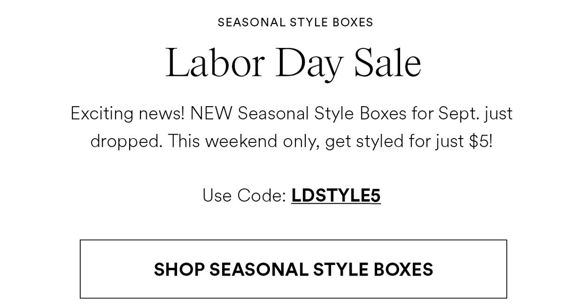 Labor Day Sale. Exciting news! NEW Seasonal Style Boxes for Sept. just dropped. This weekend only, get styled for just $5! Use Code: LDSTYLE5
