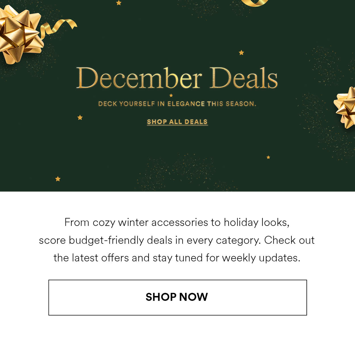 December Deals. DECK YOURSELF IN ELEGANCE THIS SEASON. SHOP ALL DEALS. From cozy winter accessories to holiday looks, score budget-friendly deals in every category. Check out the latest offers and stay tuned for weekly updates. Shop Now