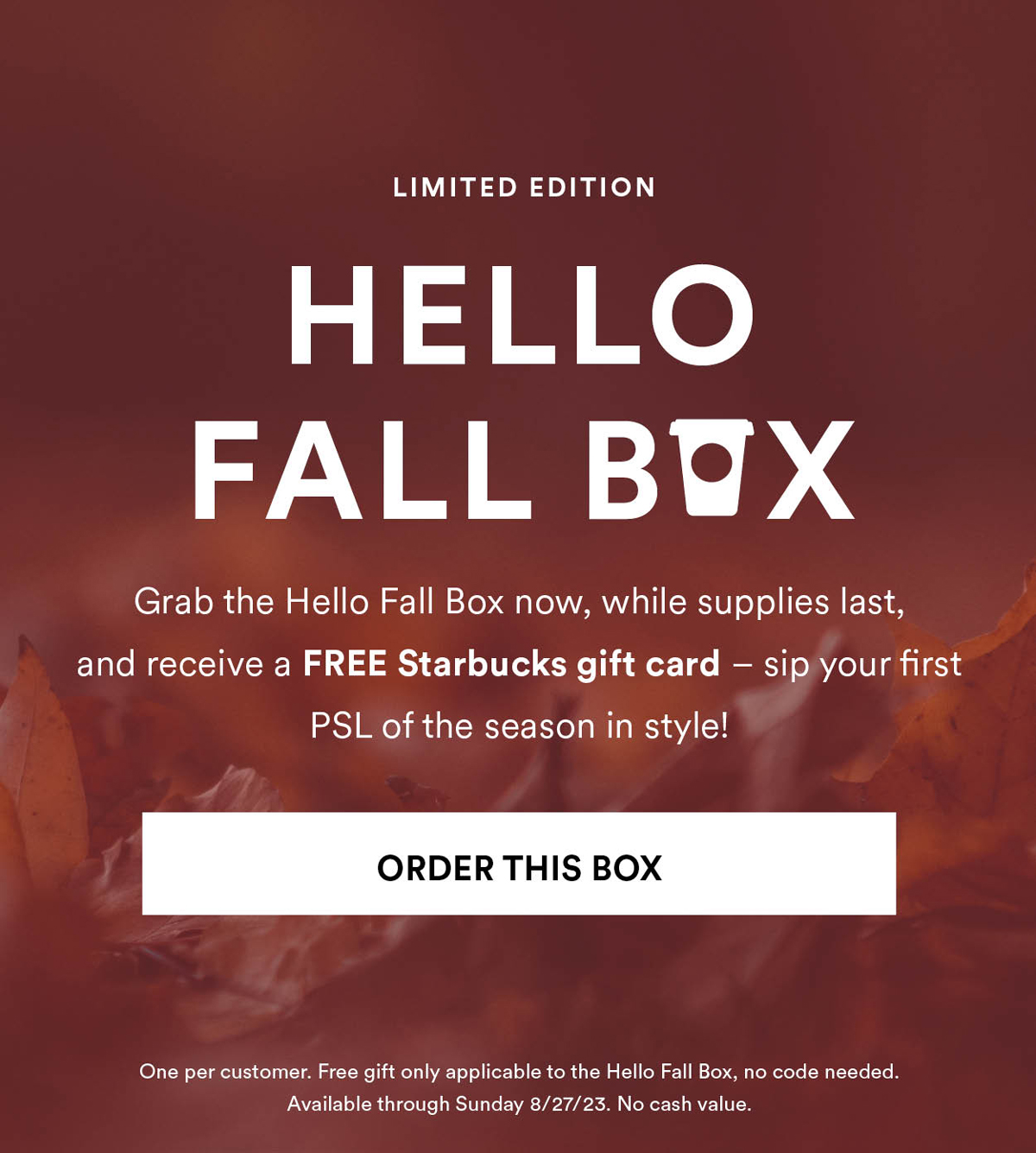 Hello Fall Box. Grab the Hello Fall Box now, while supplies last, and receive a FREE Starbucks gift card. Order This Box