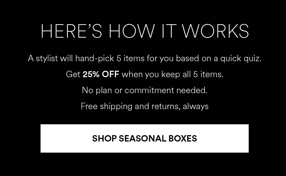 A stylist will hand-pick 5 items for you based on a quick quiz. Get 25% OFF when you keep all 5 items. No plan or commitment needed. Free shipping and returns, always. Shop Seasonal Boxes