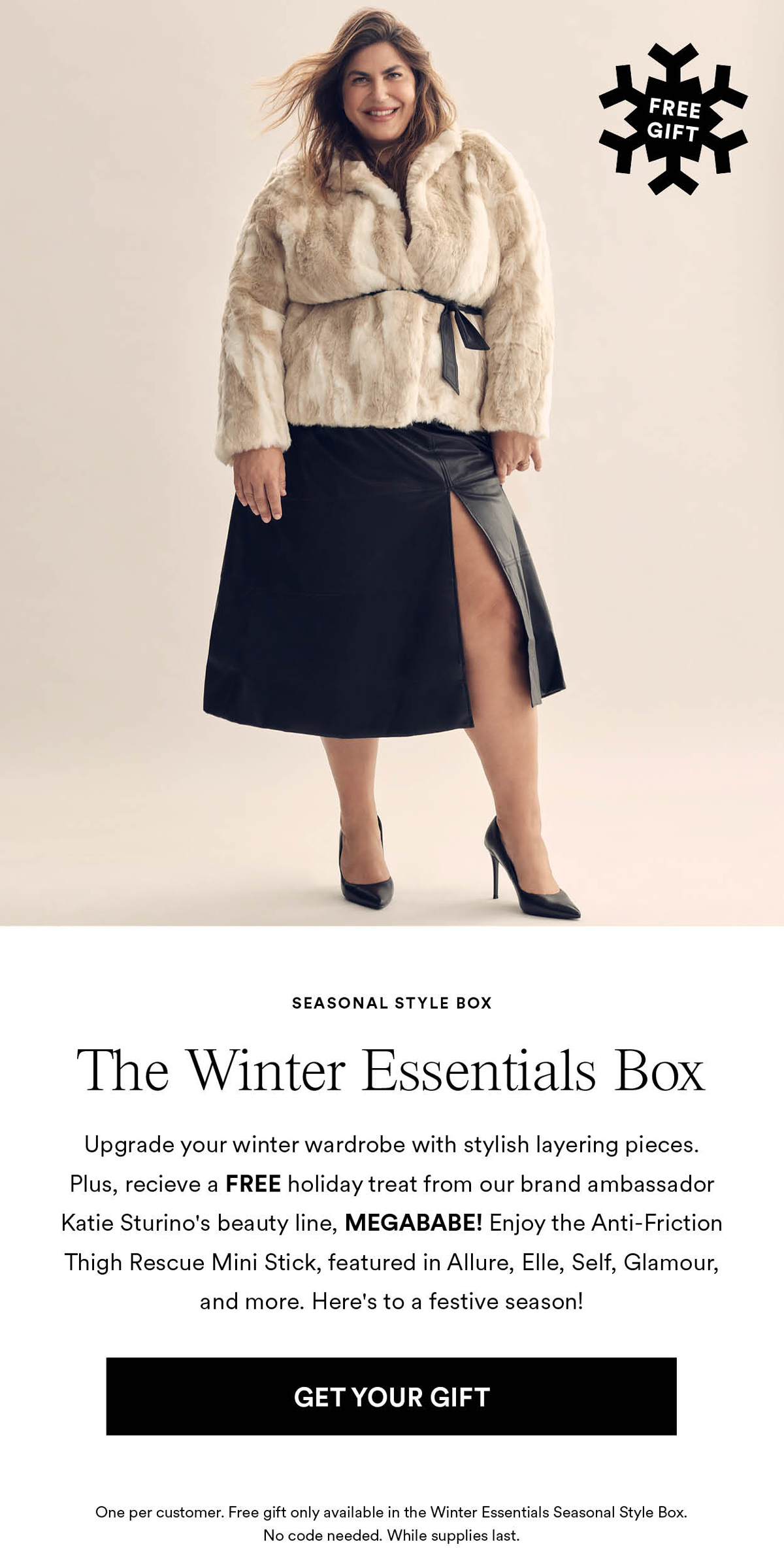 The Winter Essentials Box Upgrade your winter wardrobe with stylish layering pieces. Plus, recieve a FREE holiday treat from our brand ambassador Katie Sturino's beauty line, MEGABABE! Enjoy the Anti-Friction Thigh Rescue Mini Stick, featured in Allure, Elle, Self, Glamour, and more. Here's to a festive season! Get Your Gift