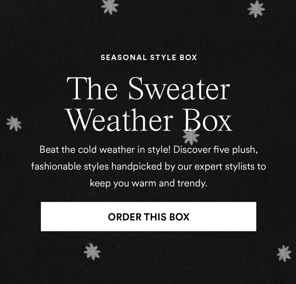 The Sweater Weather Box. Beat the cold weather in style! Discover five plush, fashionable styles handpicked by our expert stylists to keep you warm and trendy. Order this box