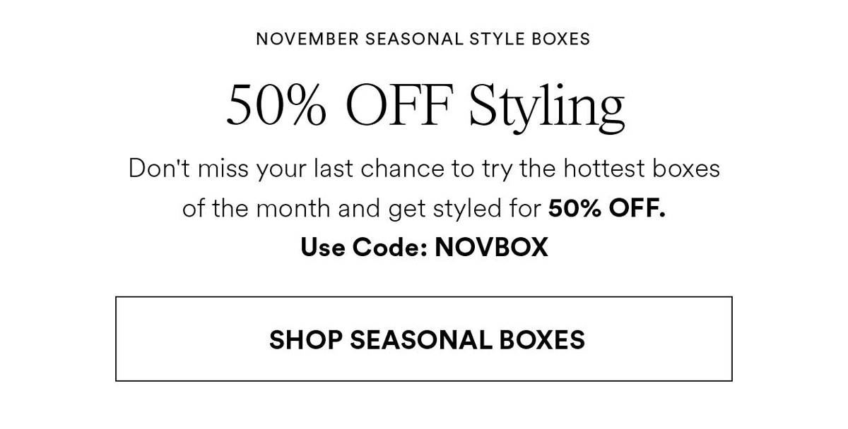 NOVEMBER SEASONAL STYLE BOXES. 50% OFF Styling. Don't miss your last chance to try the hottest boxes of the month and get styled for 50% OFF. Use Code: NOVBOX. Shop seasonal boxes