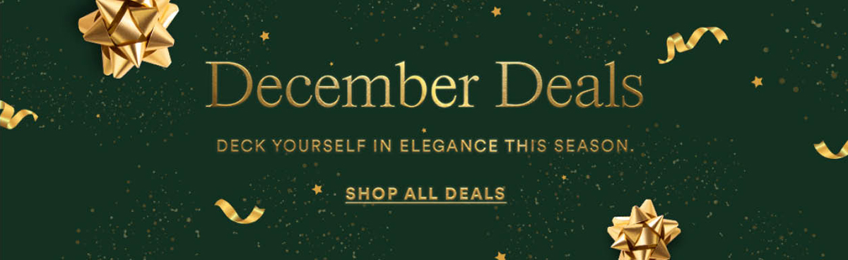 December Deal. Deck yourself in elegance this season. Shop All Deals