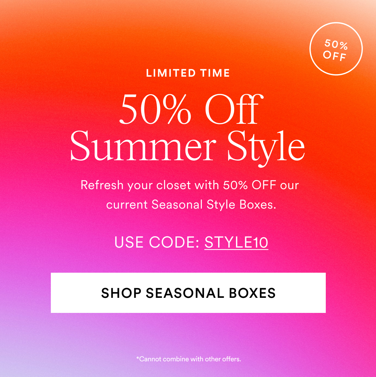50% OFF Summer Styling. Refres your clodet with 50% OFF our current seasonal style boxes. Use Code: STYLE10. Shop Seasonal Boxes