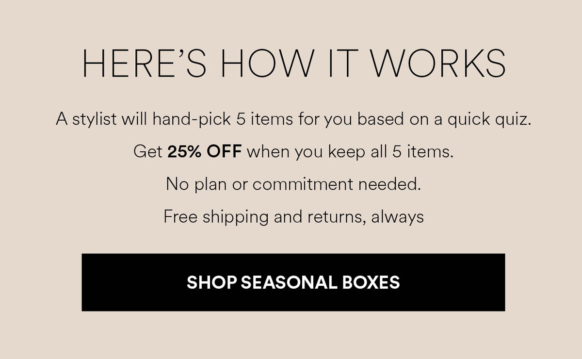 A stylist will hand-pick 5 items for you based on a quick quiz. Get 25% OFF when you keep all 5 items. No plan or commitment needed. Free shipping and returns, always. Shop Seasonal Boxes