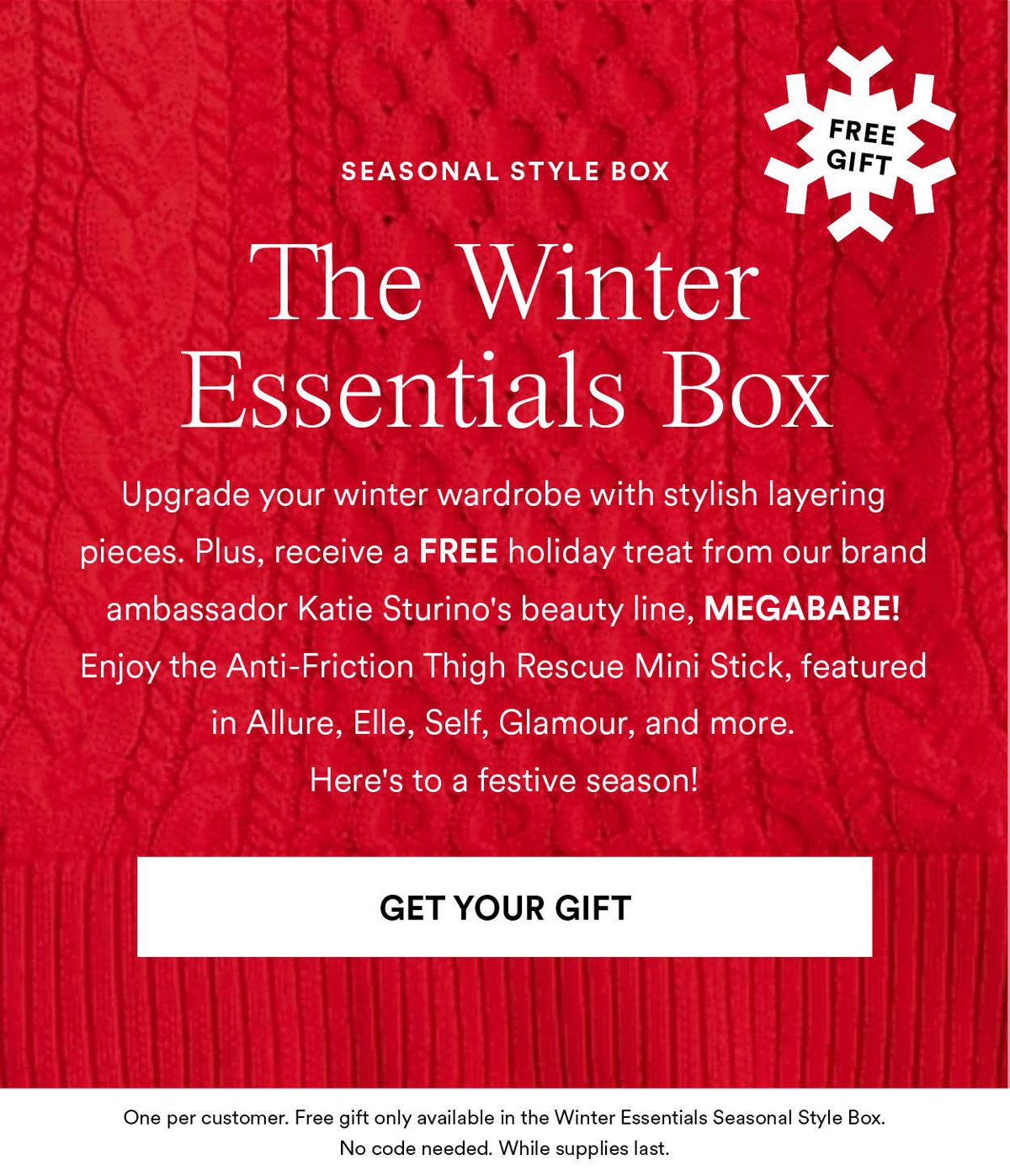 The Winter Essentials Box. Upgrade your winter wardrobe with stylish layering pieces. Plus, receive a FREE holiday treat from our brand ambassador Katie Sturino's beauty line, MEGABABE! Enjoy the Anti-Friction Thigh Rescue Mini Stick, featured in Allure, Elle, Self, Glamour, and more. Here's to a festive season! Get Your Gift