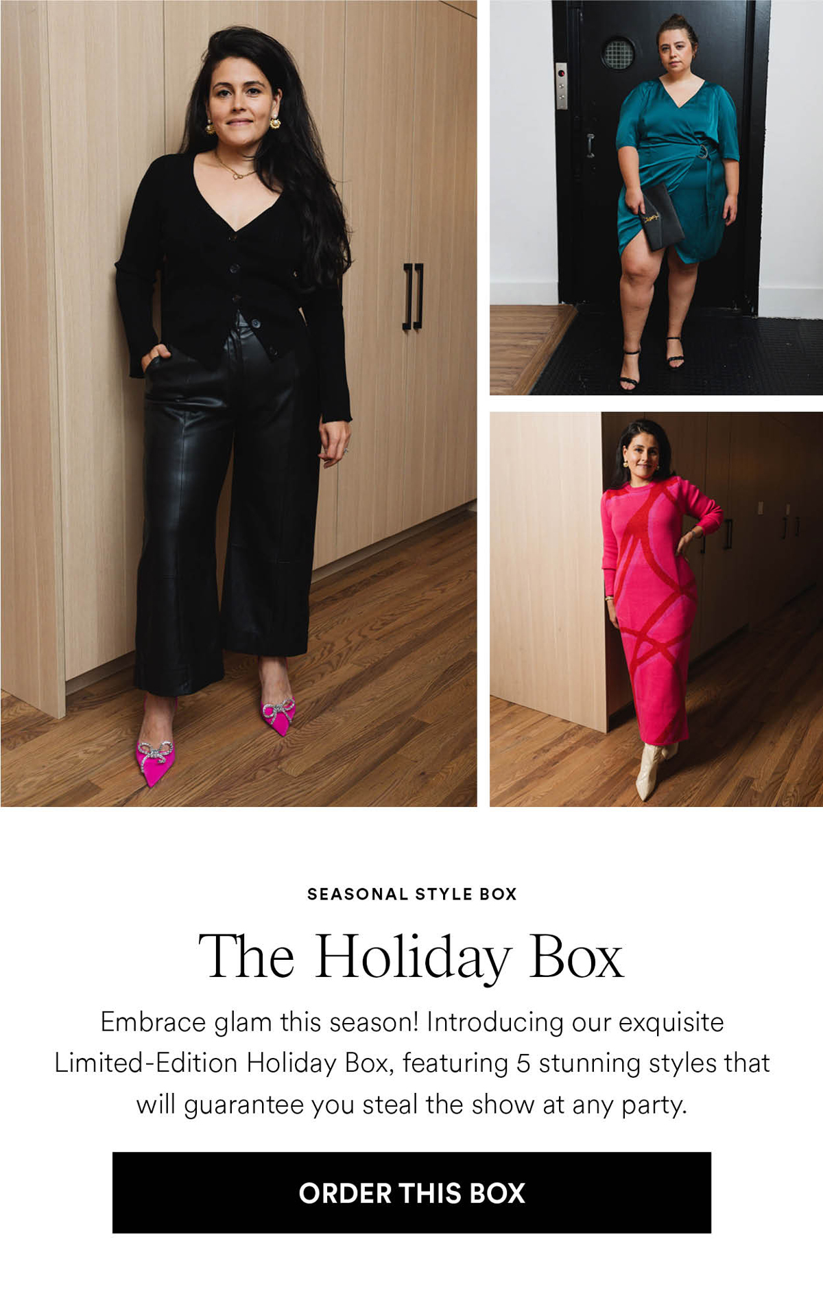 The Holiday Box. Embrace glam this season! Introducing our exquisite Limited-Edition Holiday Box, featuring 5 stunning styles that will guarantee you steal the show at any party. Order this box