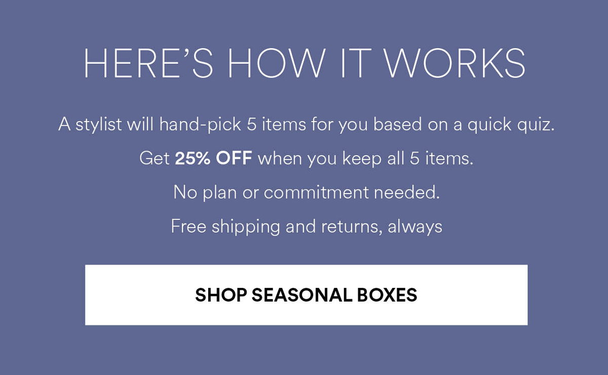 A stylist will hand-pick 5 items for you based on a quick quiz. Get 25% OFF when you keep all 5 items. No plan or commitment needed. Free shipping and returns, always. Shop Seasonal Boxes