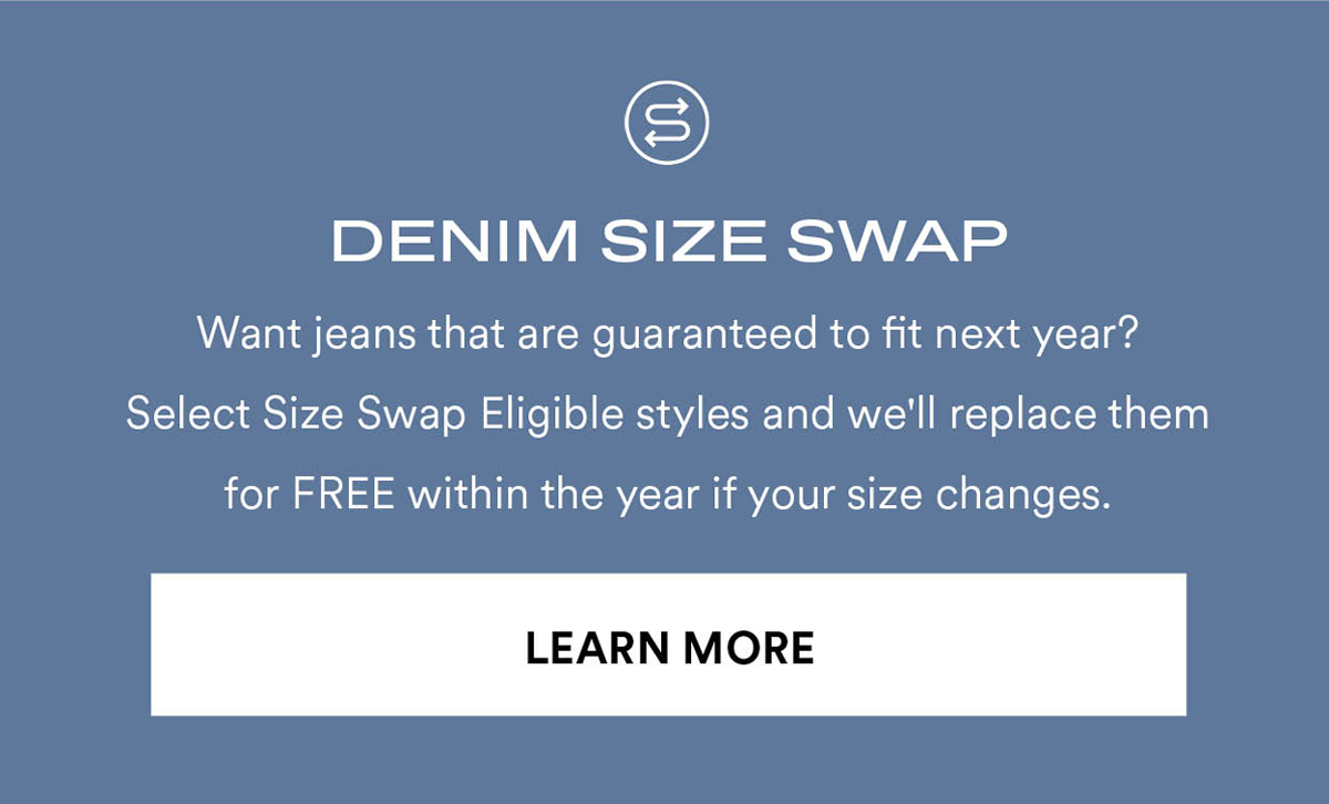 DENIM SIZE SWAP. Want jeans that are guaranteed to fit next year? Select Size Swap Eligible styles and we'll replace them for FREE within the year if your size changes. Learn More